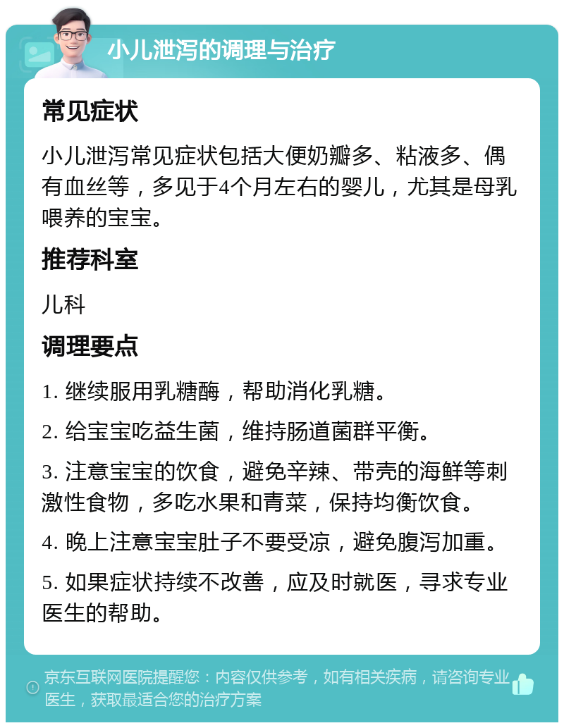 小儿泄泻的调理与治疗 常见症状 小儿泄泻常见症状包括大便奶瓣多、粘液多、偶有血丝等，多见于4个月左右的婴儿，尤其是母乳喂养的宝宝。 推荐科室 儿科 调理要点 1. 继续服用乳糖酶，帮助消化乳糖。 2. 给宝宝吃益生菌，维持肠道菌群平衡。 3. 注意宝宝的饮食，避免辛辣、带壳的海鲜等刺激性食物，多吃水果和青菜，保持均衡饮食。 4. 晚上注意宝宝肚子不要受凉，避免腹泻加重。 5. 如果症状持续不改善，应及时就医，寻求专业医生的帮助。