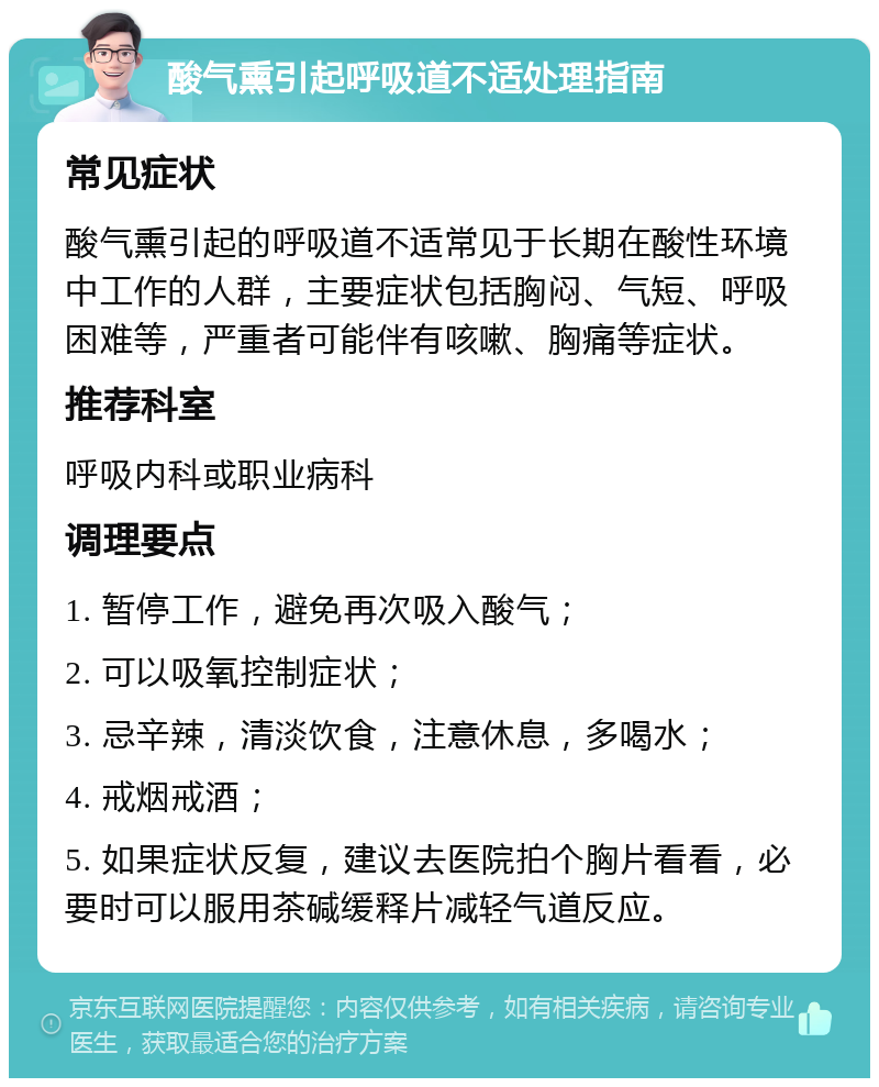 酸气熏引起呼吸道不适处理指南 常见症状 酸气熏引起的呼吸道不适常见于长期在酸性环境中工作的人群，主要症状包括胸闷、气短、呼吸困难等，严重者可能伴有咳嗽、胸痛等症状。 推荐科室 呼吸内科或职业病科 调理要点 1. 暂停工作，避免再次吸入酸气； 2. 可以吸氧控制症状； 3. 忌辛辣，清淡饮食，注意休息，多喝水； 4. 戒烟戒酒； 5. 如果症状反复，建议去医院拍个胸片看看，必要时可以服用茶碱缓释片减轻气道反应。