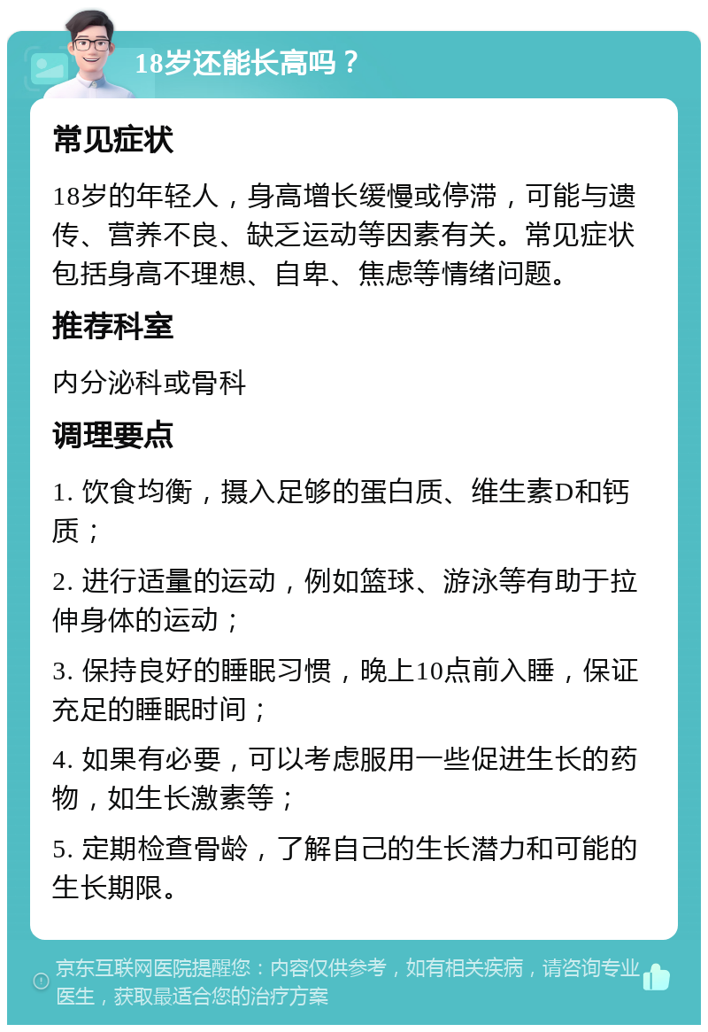 18岁还能长高吗？ 常见症状 18岁的年轻人，身高增长缓慢或停滞，可能与遗传、营养不良、缺乏运动等因素有关。常见症状包括身高不理想、自卑、焦虑等情绪问题。 推荐科室 内分泌科或骨科 调理要点 1. 饮食均衡，摄入足够的蛋白质、维生素D和钙质； 2. 进行适量的运动，例如篮球、游泳等有助于拉伸身体的运动； 3. 保持良好的睡眠习惯，晚上10点前入睡，保证充足的睡眠时间； 4. 如果有必要，可以考虑服用一些促进生长的药物，如生长激素等； 5. 定期检查骨龄，了解自己的生长潜力和可能的生长期限。