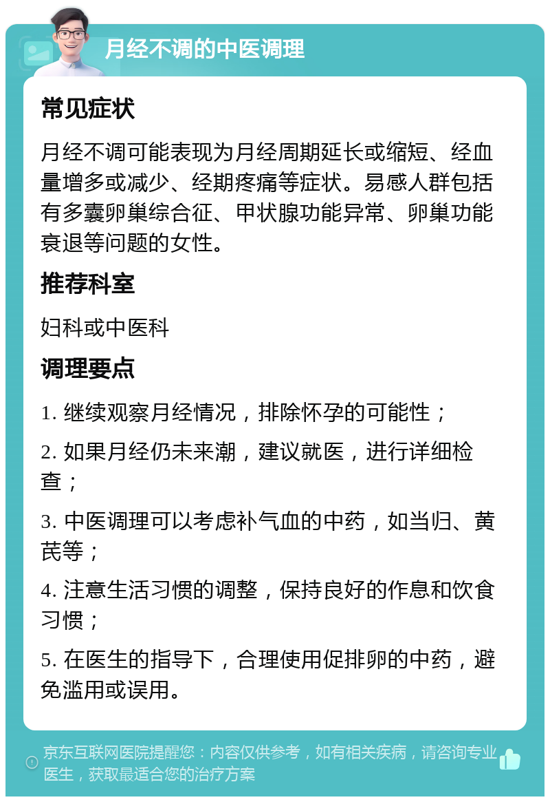 月经不调的中医调理 常见症状 月经不调可能表现为月经周期延长或缩短、经血量增多或减少、经期疼痛等症状。易感人群包括有多囊卵巢综合征、甲状腺功能异常、卵巢功能衰退等问题的女性。 推荐科室 妇科或中医科 调理要点 1. 继续观察月经情况，排除怀孕的可能性； 2. 如果月经仍未来潮，建议就医，进行详细检查； 3. 中医调理可以考虑补气血的中药，如当归、黄芪等； 4. 注意生活习惯的调整，保持良好的作息和饮食习惯； 5. 在医生的指导下，合理使用促排卵的中药，避免滥用或误用。