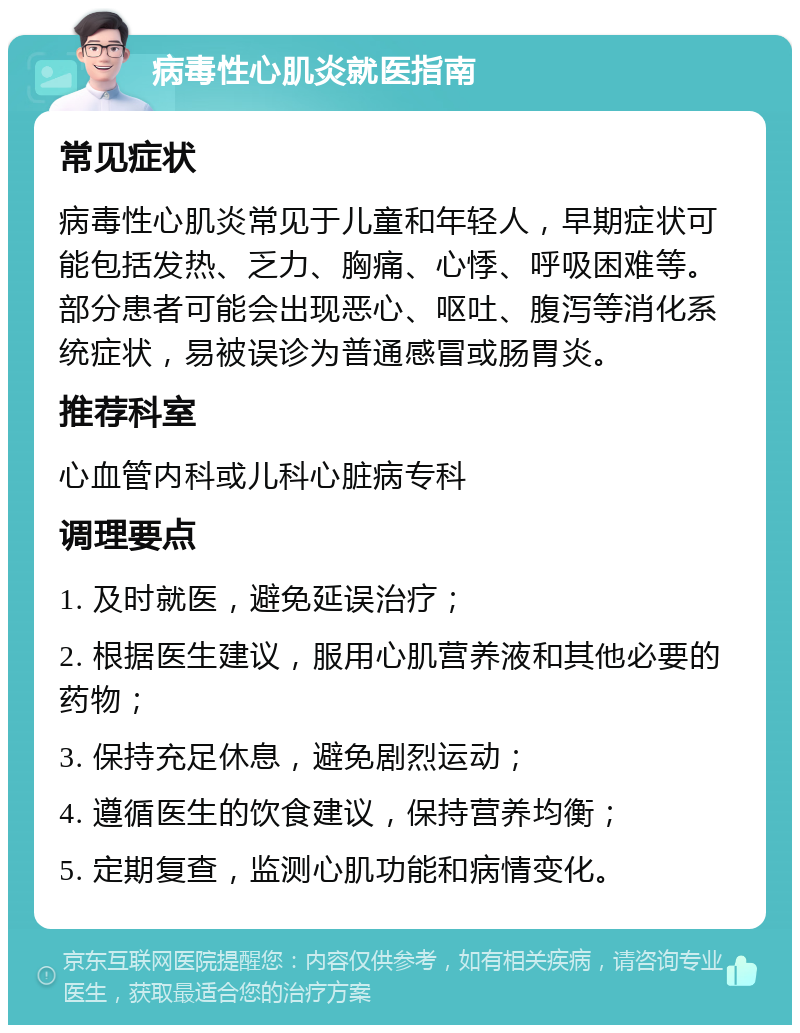 病毒性心肌炎就医指南 常见症状 病毒性心肌炎常见于儿童和年轻人，早期症状可能包括发热、乏力、胸痛、心悸、呼吸困难等。部分患者可能会出现恶心、呕吐、腹泻等消化系统症状，易被误诊为普通感冒或肠胃炎。 推荐科室 心血管内科或儿科心脏病专科 调理要点 1. 及时就医，避免延误治疗； 2. 根据医生建议，服用心肌营养液和其他必要的药物； 3. 保持充足休息，避免剧烈运动； 4. 遵循医生的饮食建议，保持营养均衡； 5. 定期复查，监测心肌功能和病情变化。