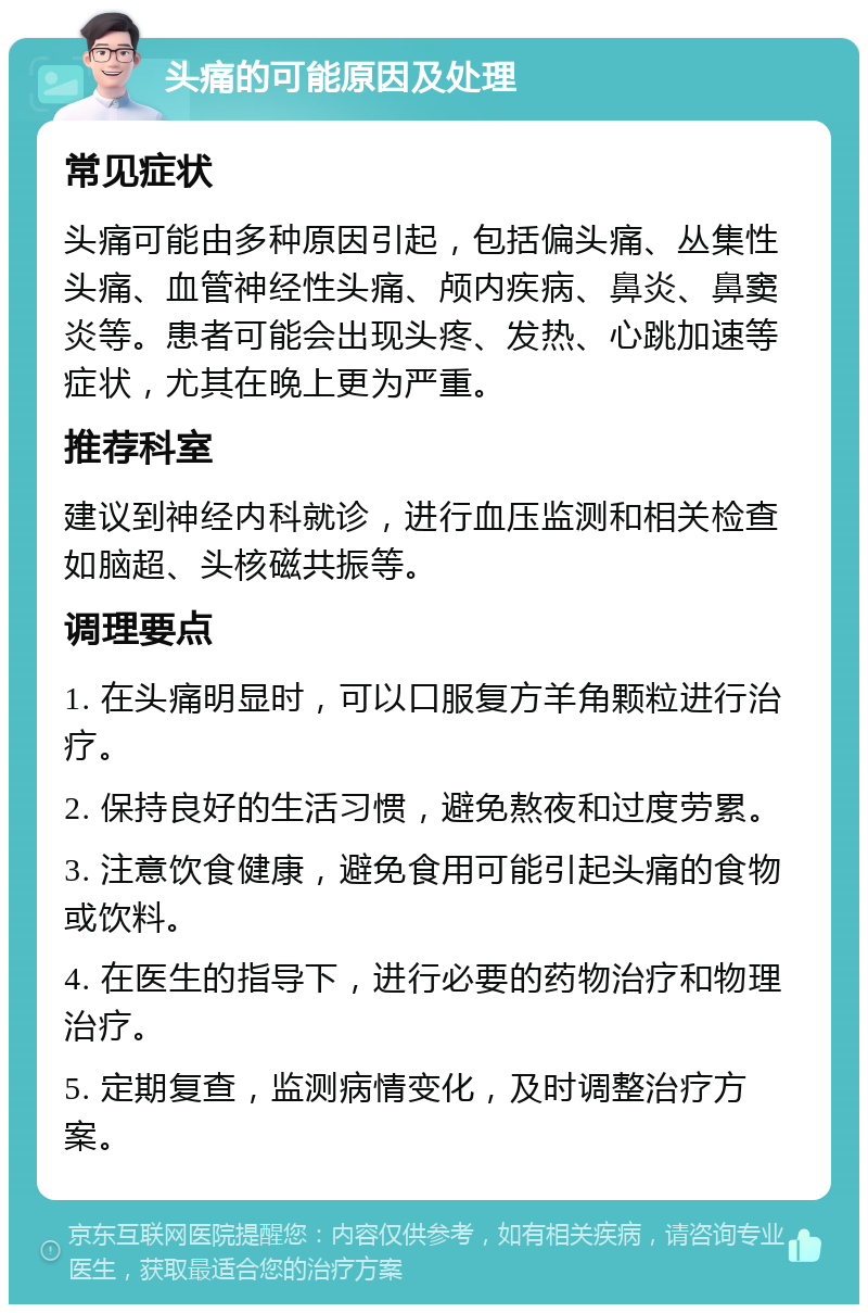 头痛的可能原因及处理 常见症状 头痛可能由多种原因引起，包括偏头痛、丛集性头痛、血管神经性头痛、颅内疾病、鼻炎、鼻窦炎等。患者可能会出现头疼、发热、心跳加速等症状，尤其在晚上更为严重。 推荐科室 建议到神经内科就诊，进行血压监测和相关检查如脑超、头核磁共振等。 调理要点 1. 在头痛明显时，可以口服复方羊角颗粒进行治疗。 2. 保持良好的生活习惯，避免熬夜和过度劳累。 3. 注意饮食健康，避免食用可能引起头痛的食物或饮料。 4. 在医生的指导下，进行必要的药物治疗和物理治疗。 5. 定期复查，监测病情变化，及时调整治疗方案。