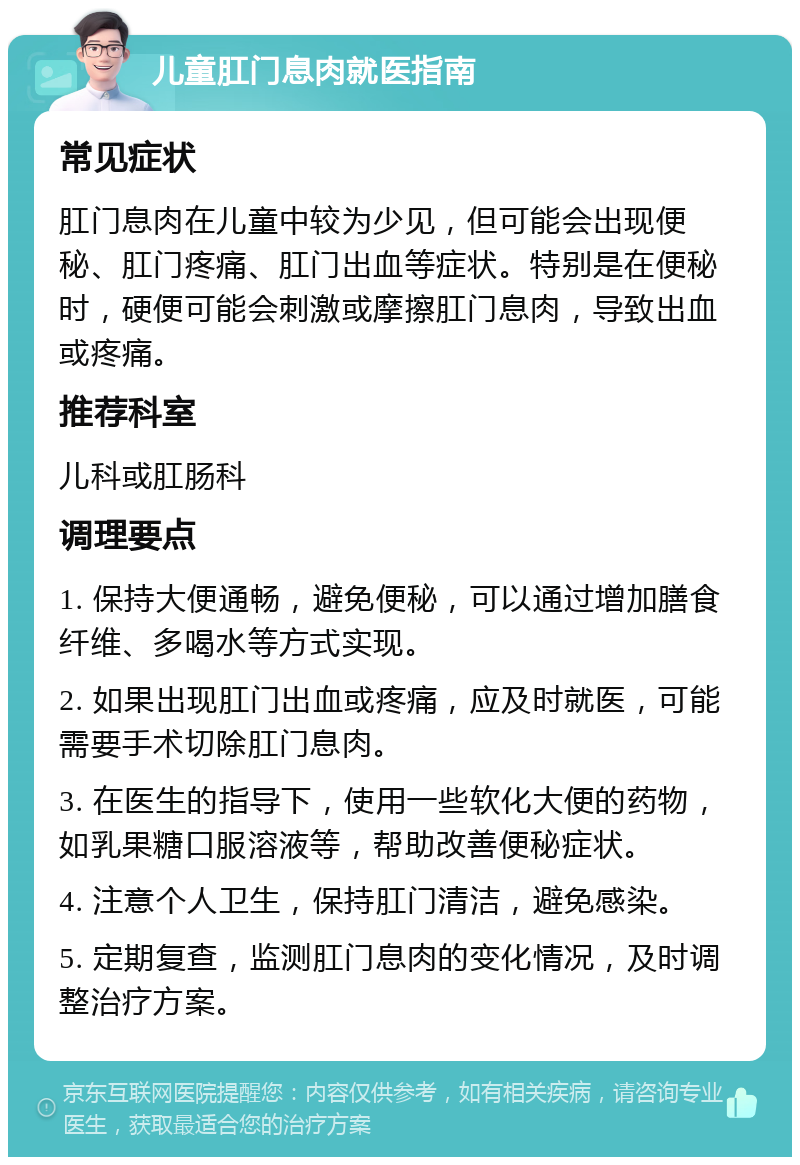 儿童肛门息肉就医指南 常见症状 肛门息肉在儿童中较为少见，但可能会出现便秘、肛门疼痛、肛门出血等症状。特别是在便秘时，硬便可能会刺激或摩擦肛门息肉，导致出血或疼痛。 推荐科室 儿科或肛肠科 调理要点 1. 保持大便通畅，避免便秘，可以通过增加膳食纤维、多喝水等方式实现。 2. 如果出现肛门出血或疼痛，应及时就医，可能需要手术切除肛门息肉。 3. 在医生的指导下，使用一些软化大便的药物，如乳果糖口服溶液等，帮助改善便秘症状。 4. 注意个人卫生，保持肛门清洁，避免感染。 5. 定期复查，监测肛门息肉的变化情况，及时调整治疗方案。