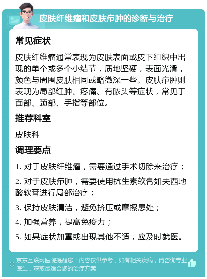 皮肤纤维瘤和皮肤疖肿的诊断与治疗 常见症状 皮肤纤维瘤通常表现为皮肤表面或皮下组织中出现的单个或多个小结节，质地坚硬，表面光滑，颜色与周围皮肤相同或略微深一些。皮肤疖肿则表现为局部红肿、疼痛、有脓头等症状，常见于面部、颈部、手指等部位。 推荐科室 皮肤科 调理要点 1. 对于皮肤纤维瘤，需要通过手术切除来治疗； 2. 对于皮肤疖肿，需要使用抗生素软膏如夫西地酸软膏进行局部治疗； 3. 保持皮肤清洁，避免挤压或摩擦患处； 4. 加强营养，提高免疫力； 5. 如果症状加重或出现其他不适，应及时就医。