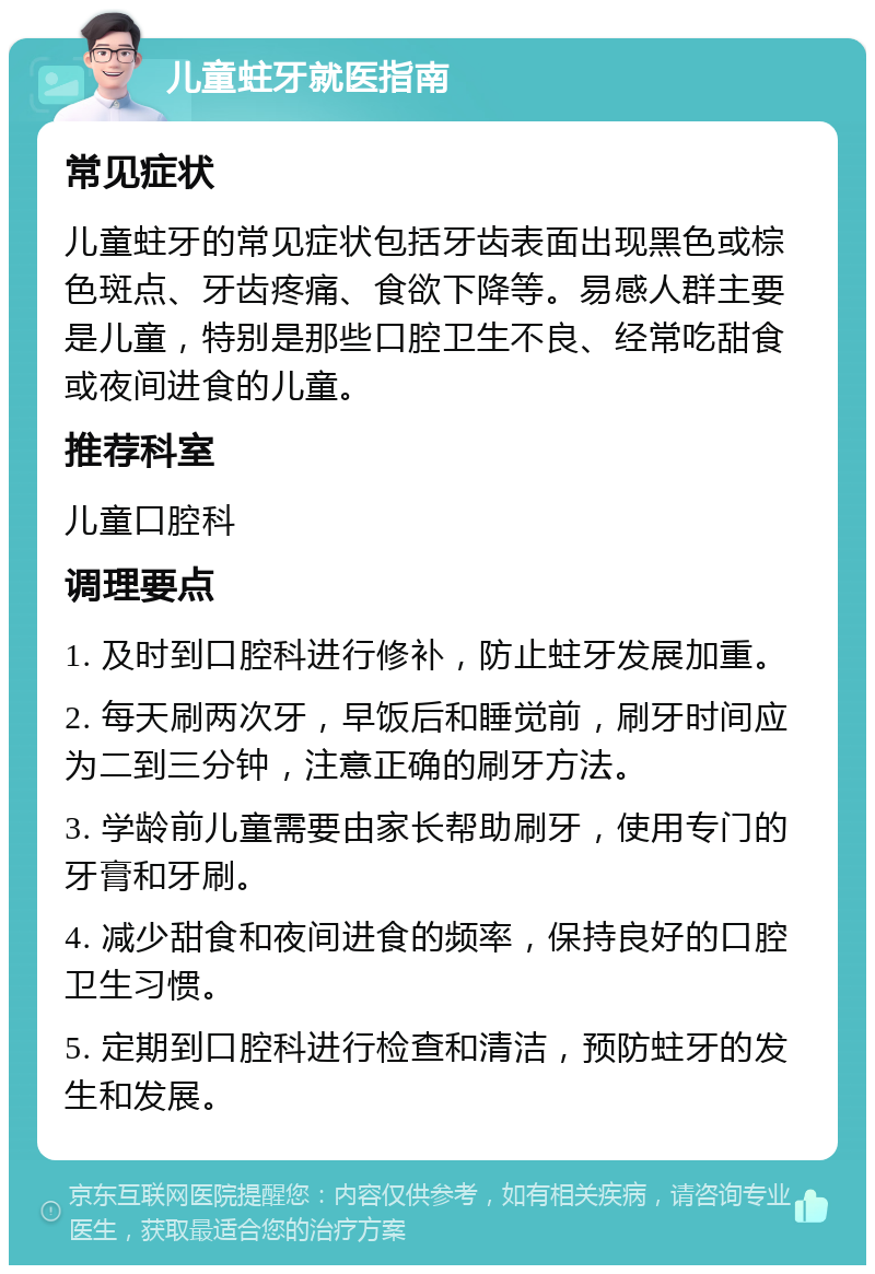 儿童蛀牙就医指南 常见症状 儿童蛀牙的常见症状包括牙齿表面出现黑色或棕色斑点、牙齿疼痛、食欲下降等。易感人群主要是儿童，特别是那些口腔卫生不良、经常吃甜食或夜间进食的儿童。 推荐科室 儿童口腔科 调理要点 1. 及时到口腔科进行修补，防止蛀牙发展加重。 2. 每天刷两次牙，早饭后和睡觉前，刷牙时间应为二到三分钟，注意正确的刷牙方法。 3. 学龄前儿童需要由家长帮助刷牙，使用专门的牙膏和牙刷。 4. 减少甜食和夜间进食的频率，保持良好的口腔卫生习惯。 5. 定期到口腔科进行检查和清洁，预防蛀牙的发生和发展。