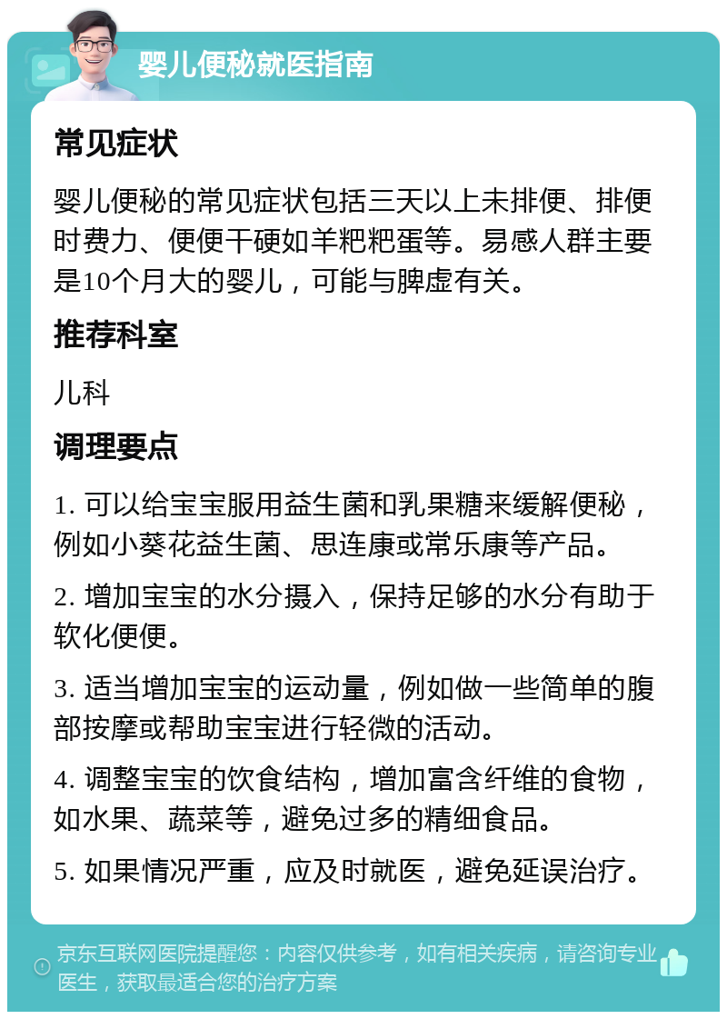 婴儿便秘就医指南 常见症状 婴儿便秘的常见症状包括三天以上未排便、排便时费力、便便干硬如羊粑粑蛋等。易感人群主要是10个月大的婴儿，可能与脾虚有关。 推荐科室 儿科 调理要点 1. 可以给宝宝服用益生菌和乳果糖来缓解便秘，例如小葵花益生菌、思连康或常乐康等产品。 2. 增加宝宝的水分摄入，保持足够的水分有助于软化便便。 3. 适当增加宝宝的运动量，例如做一些简单的腹部按摩或帮助宝宝进行轻微的活动。 4. 调整宝宝的饮食结构，增加富含纤维的食物，如水果、蔬菜等，避免过多的精细食品。 5. 如果情况严重，应及时就医，避免延误治疗。