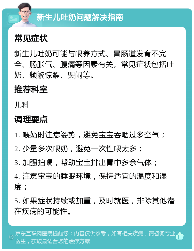 新生儿吐奶问题解决指南 常见症状 新生儿吐奶可能与喂养方式、胃肠道发育不完全、肠胀气、腹痛等因素有关。常见症状包括吐奶、频繁惊醒、哭闹等。 推荐科室 儿科 调理要点 1. 喂奶时注意姿势，避免宝宝吞咽过多空气； 2. 少量多次喂奶，避免一次性喂太多； 3. 加强拍嗝，帮助宝宝排出胃中多余气体； 4. 注意宝宝的睡眠环境，保持适宜的温度和湿度； 5. 如果症状持续或加重，及时就医，排除其他潜在疾病的可能性。