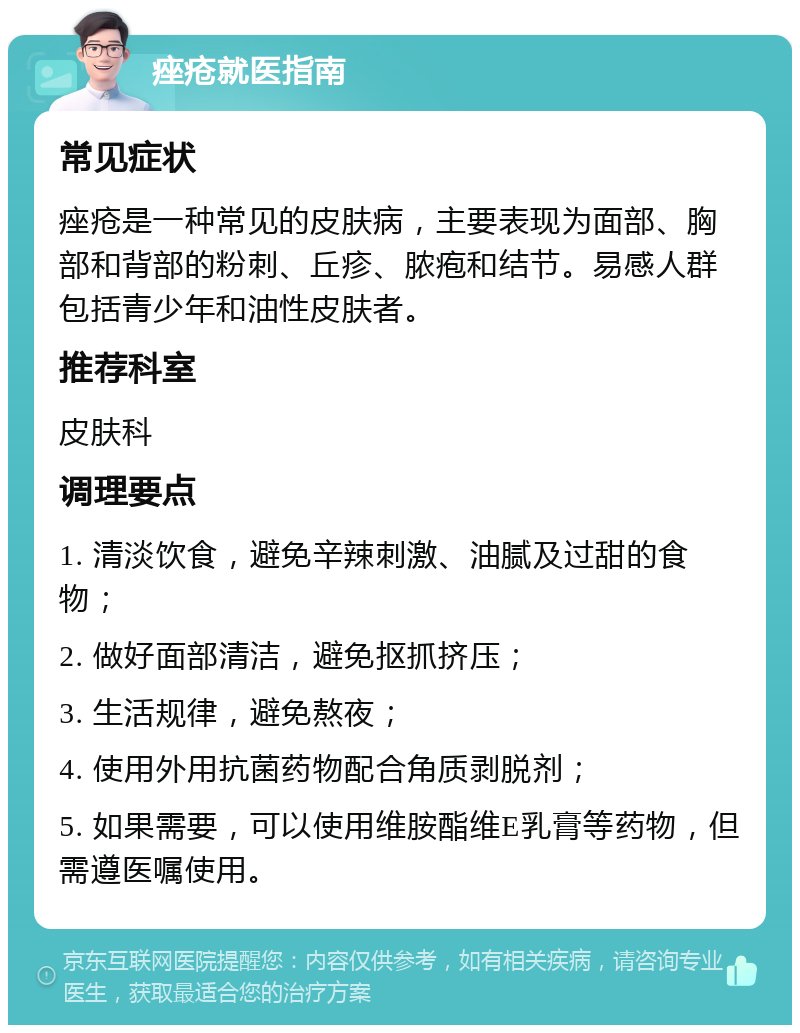 痤疮就医指南 常见症状 痤疮是一种常见的皮肤病，主要表现为面部、胸部和背部的粉刺、丘疹、脓疱和结节。易感人群包括青少年和油性皮肤者。 推荐科室 皮肤科 调理要点 1. 清淡饮食，避免辛辣刺激、油腻及过甜的食物； 2. 做好面部清洁，避免抠抓挤压； 3. 生活规律，避免熬夜； 4. 使用外用抗菌药物配合角质剥脱剂； 5. 如果需要，可以使用维胺酯维E乳膏等药物，但需遵医嘱使用。