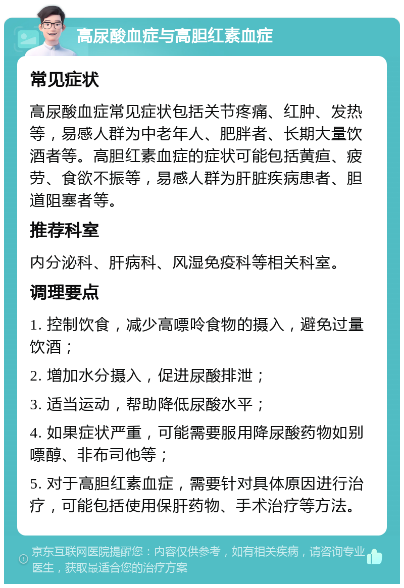 高尿酸血症与高胆红素血症 常见症状 高尿酸血症常见症状包括关节疼痛、红肿、发热等，易感人群为中老年人、肥胖者、长期大量饮酒者等。高胆红素血症的症状可能包括黄疸、疲劳、食欲不振等，易感人群为肝脏疾病患者、胆道阻塞者等。 推荐科室 内分泌科、肝病科、风湿免疫科等相关科室。 调理要点 1. 控制饮食，减少高嘌呤食物的摄入，避免过量饮酒； 2. 增加水分摄入，促进尿酸排泄； 3. 适当运动，帮助降低尿酸水平； 4. 如果症状严重，可能需要服用降尿酸药物如别嘌醇、非布司他等； 5. 对于高胆红素血症，需要针对具体原因进行治疗，可能包括使用保肝药物、手术治疗等方法。