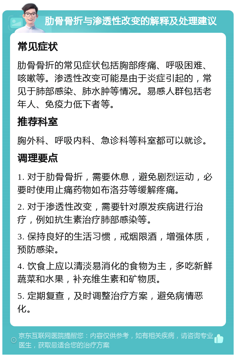 肋骨骨折与渗透性改变的解释及处理建议 常见症状 肋骨骨折的常见症状包括胸部疼痛、呼吸困难、咳嗽等。渗透性改变可能是由于炎症引起的，常见于肺部感染、肺水肿等情况。易感人群包括老年人、免疫力低下者等。 推荐科室 胸外科、呼吸内科、急诊科等科室都可以就诊。 调理要点 1. 对于肋骨骨折，需要休息，避免剧烈运动，必要时使用止痛药物如布洛芬等缓解疼痛。 2. 对于渗透性改变，需要针对原发疾病进行治疗，例如抗生素治疗肺部感染等。 3. 保持良好的生活习惯，戒烟限酒，增强体质，预防感染。 4. 饮食上应以清淡易消化的食物为主，多吃新鲜蔬菜和水果，补充维生素和矿物质。 5. 定期复查，及时调整治疗方案，避免病情恶化。