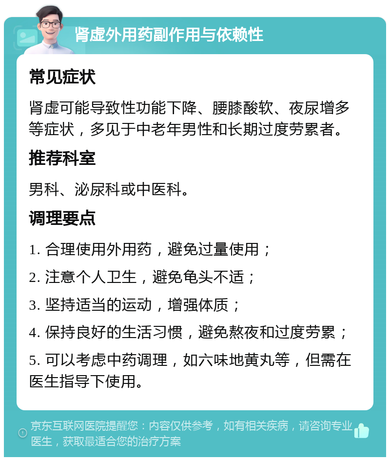 肾虚外用药副作用与依赖性 常见症状 肾虚可能导致性功能下降、腰膝酸软、夜尿增多等症状，多见于中老年男性和长期过度劳累者。 推荐科室 男科、泌尿科或中医科。 调理要点 1. 合理使用外用药，避免过量使用； 2. 注意个人卫生，避免龟头不适； 3. 坚持适当的运动，增强体质； 4. 保持良好的生活习惯，避免熬夜和过度劳累； 5. 可以考虑中药调理，如六味地黄丸等，但需在医生指导下使用。