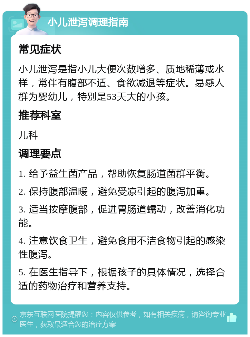 小儿泄泻调理指南 常见症状 小儿泄泻是指小儿大便次数增多、质地稀薄或水样，常伴有腹部不适、食欲减退等症状。易感人群为婴幼儿，特别是53天大的小孩。 推荐科室 儿科 调理要点 1. 给予益生菌产品，帮助恢复肠道菌群平衡。 2. 保持腹部温暖，避免受凉引起的腹泻加重。 3. 适当按摩腹部，促进胃肠道蠕动，改善消化功能。 4. 注意饮食卫生，避免食用不洁食物引起的感染性腹泻。 5. 在医生指导下，根据孩子的具体情况，选择合适的药物治疗和营养支持。