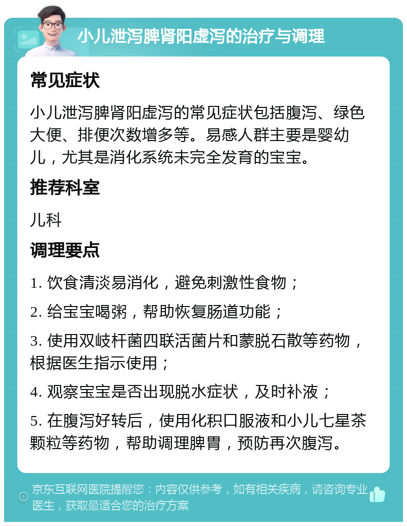 小儿泄泻脾肾阳虚泻的治疗与调理 常见症状 小儿泄泻脾肾阳虚泻的常见症状包括腹泻、绿色大便、排便次数增多等。易感人群主要是婴幼儿，尤其是消化系统未完全发育的宝宝。 推荐科室 儿科 调理要点 1. 饮食清淡易消化，避免刺激性食物； 2. 给宝宝喝粥，帮助恢复肠道功能； 3. 使用双岐杆菌四联活菌片和蒙脱石散等药物，根据医生指示使用； 4. 观察宝宝是否出现脱水症状，及时补液； 5. 在腹泻好转后，使用化积口服液和小儿七星茶颗粒等药物，帮助调理脾胃，预防再次腹泻。