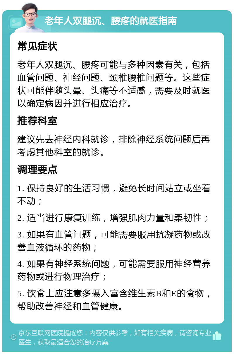 老年人双腿沉、腰疼的就医指南 常见症状 老年人双腿沉、腰疼可能与多种因素有关，包括血管问题、神经问题、颈椎腰椎问题等。这些症状可能伴随头晕、头痛等不适感，需要及时就医以确定病因并进行相应治疗。 推荐科室 建议先去神经内科就诊，排除神经系统问题后再考虑其他科室的就诊。 调理要点 1. 保持良好的生活习惯，避免长时间站立或坐着不动； 2. 适当进行康复训练，增强肌肉力量和柔韧性； 3. 如果有血管问题，可能需要服用抗凝药物或改善血液循环的药物； 4. 如果有神经系统问题，可能需要服用神经营养药物或进行物理治疗； 5. 饮食上应注意多摄入富含维生素B和E的食物，帮助改善神经和血管健康。