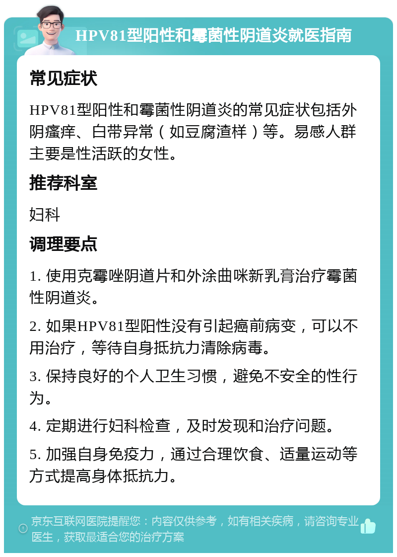 HPV81型阳性和霉菌性阴道炎就医指南 常见症状 HPV81型阳性和霉菌性阴道炎的常见症状包括外阴瘙痒、白带异常（如豆腐渣样）等。易感人群主要是性活跃的女性。 推荐科室 妇科 调理要点 1. 使用克霉唑阴道片和外涂曲咪新乳膏治疗霉菌性阴道炎。 2. 如果HPV81型阳性没有引起癌前病变，可以不用治疗，等待自身抵抗力清除病毒。 3. 保持良好的个人卫生习惯，避免不安全的性行为。 4. 定期进行妇科检查，及时发现和治疗问题。 5. 加强自身免疫力，通过合理饮食、适量运动等方式提高身体抵抗力。