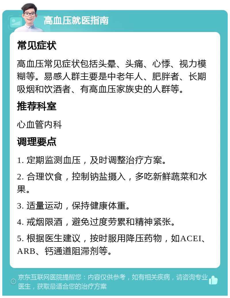 高血压就医指南 常见症状 高血压常见症状包括头晕、头痛、心悸、视力模糊等。易感人群主要是中老年人、肥胖者、长期吸烟和饮酒者、有高血压家族史的人群等。 推荐科室 心血管内科 调理要点 1. 定期监测血压，及时调整治疗方案。 2. 合理饮食，控制钠盐摄入，多吃新鲜蔬菜和水果。 3. 适量运动，保持健康体重。 4. 戒烟限酒，避免过度劳累和精神紧张。 5. 根据医生建议，按时服用降压药物，如ACEI、ARB、钙通道阻滞剂等。