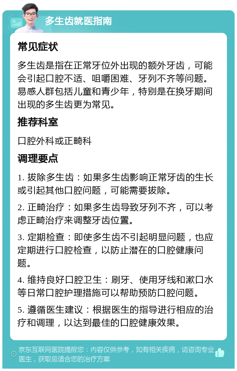 多生齿就医指南 常见症状 多生齿是指在正常牙位外出现的额外牙齿，可能会引起口腔不适、咀嚼困难、牙列不齐等问题。易感人群包括儿童和青少年，特别是在换牙期间出现的多生齿更为常见。 推荐科室 口腔外科或正畸科 调理要点 1. 拔除多生齿：如果多生齿影响正常牙齿的生长或引起其他口腔问题，可能需要拔除。 2. 正畸治疗：如果多生齿导致牙列不齐，可以考虑正畸治疗来调整牙齿位置。 3. 定期检查：即使多生齿不引起明显问题，也应定期进行口腔检查，以防止潜在的口腔健康问题。 4. 维持良好口腔卫生：刷牙、使用牙线和漱口水等日常口腔护理措施可以帮助预防口腔问题。 5. 遵循医生建议：根据医生的指导进行相应的治疗和调理，以达到最佳的口腔健康效果。