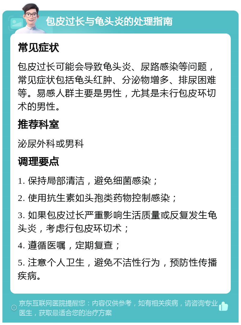 包皮过长与龟头炎的处理指南 常见症状 包皮过长可能会导致龟头炎、尿路感染等问题，常见症状包括龟头红肿、分泌物增多、排尿困难等。易感人群主要是男性，尤其是未行包皮环切术的男性。 推荐科室 泌尿外科或男科 调理要点 1. 保持局部清洁，避免细菌感染； 2. 使用抗生素如头孢类药物控制感染； 3. 如果包皮过长严重影响生活质量或反复发生龟头炎，考虑行包皮环切术； 4. 遵循医嘱，定期复查； 5. 注意个人卫生，避免不洁性行为，预防性传播疾病。