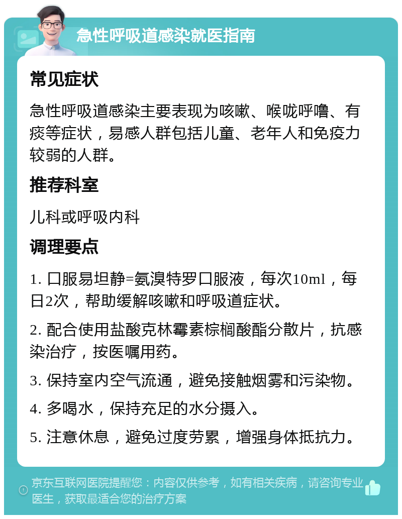 急性呼吸道感染就医指南 常见症状 急性呼吸道感染主要表现为咳嗽、喉咙呼噜、有痰等症状，易感人群包括儿童、老年人和免疫力较弱的人群。 推荐科室 儿科或呼吸内科 调理要点 1. 口服易坦静=氨溴特罗口服液，每次10ml，每日2次，帮助缓解咳嗽和呼吸道症状。 2. 配合使用盐酸克林霉素棕榈酸酯分散片，抗感染治疗，按医嘱用药。 3. 保持室内空气流通，避免接触烟雾和污染物。 4. 多喝水，保持充足的水分摄入。 5. 注意休息，避免过度劳累，增强身体抵抗力。