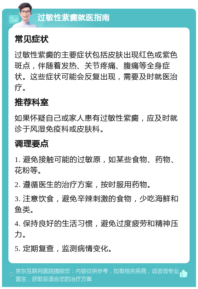 过敏性紫癜就医指南 常见症状 过敏性紫癜的主要症状包括皮肤出现红色或紫色斑点，伴随着发热、关节疼痛、腹痛等全身症状。这些症状可能会反复出现，需要及时就医治疗。 推荐科室 如果怀疑自己或家人患有过敏性紫癜，应及时就诊于风湿免疫科或皮肤科。 调理要点 1. 避免接触可能的过敏原，如某些食物、药物、花粉等。 2. 遵循医生的治疗方案，按时服用药物。 3. 注意饮食，避免辛辣刺激的食物，少吃海鲜和鱼类。 4. 保持良好的生活习惯，避免过度疲劳和精神压力。 5. 定期复查，监测病情变化。