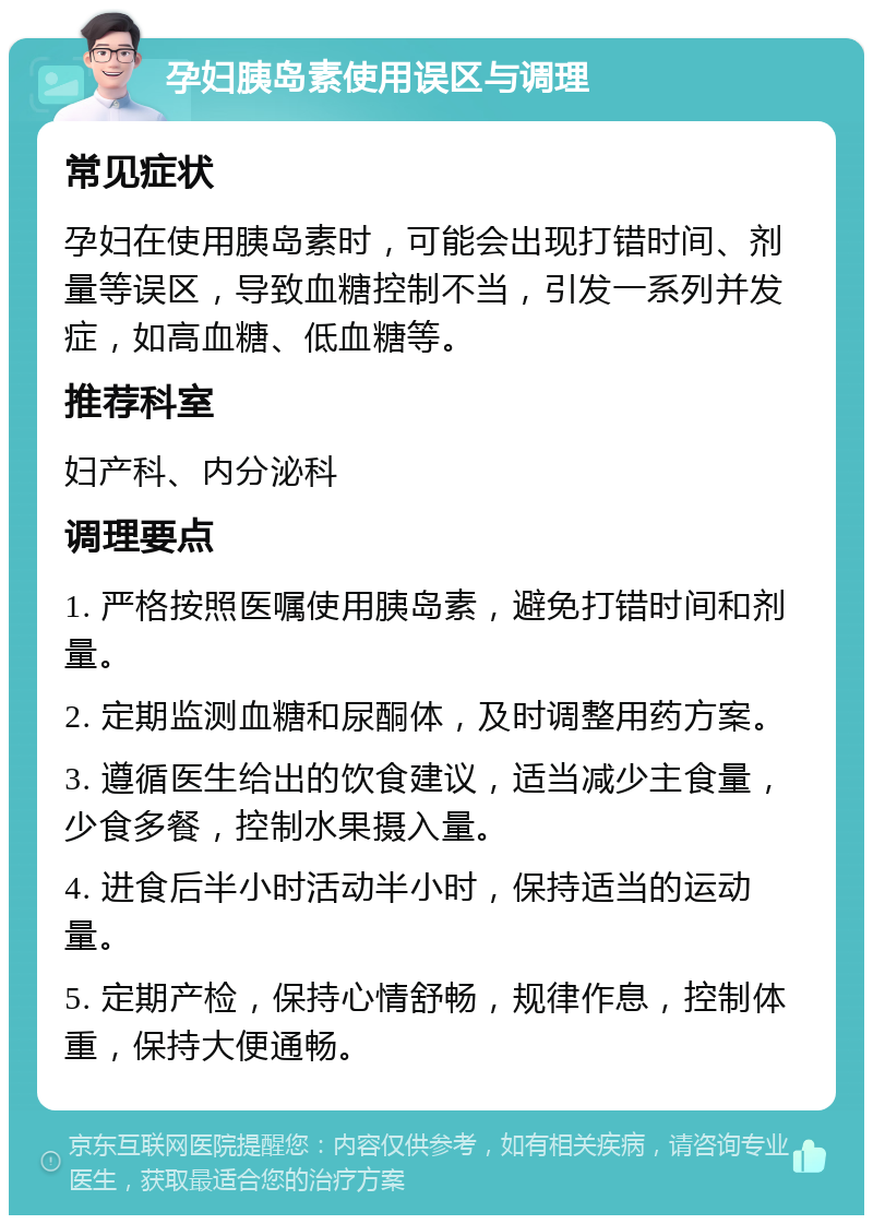 孕妇胰岛素使用误区与调理 常见症状 孕妇在使用胰岛素时，可能会出现打错时间、剂量等误区，导致血糖控制不当，引发一系列并发症，如高血糖、低血糖等。 推荐科室 妇产科、内分泌科 调理要点 1. 严格按照医嘱使用胰岛素，避免打错时间和剂量。 2. 定期监测血糖和尿酮体，及时调整用药方案。 3. 遵循医生给出的饮食建议，适当减少主食量，少食多餐，控制水果摄入量。 4. 进食后半小时活动半小时，保持适当的运动量。 5. 定期产检，保持心情舒畅，规律作息，控制体重，保持大便通畅。