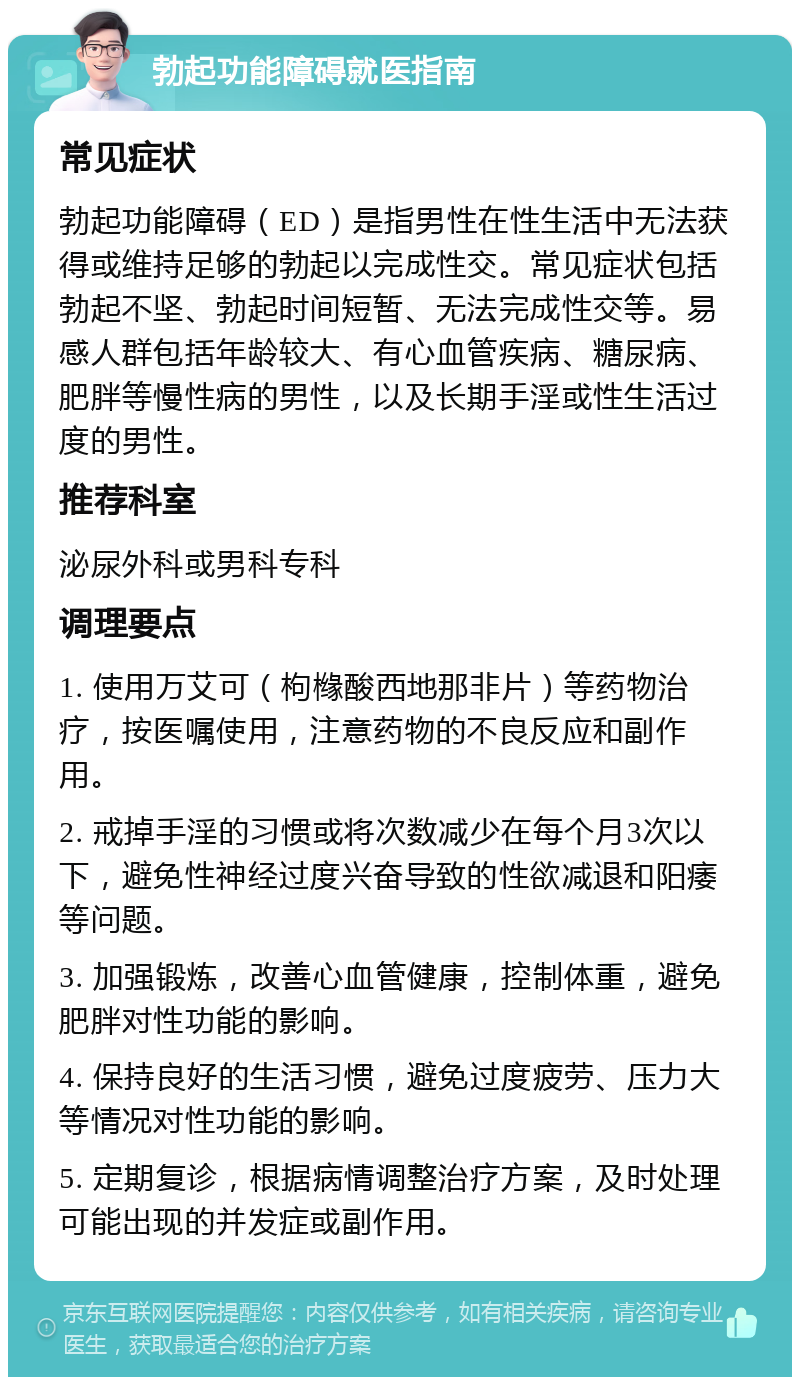 勃起功能障碍就医指南 常见症状 勃起功能障碍（ED）是指男性在性生活中无法获得或维持足够的勃起以完成性交。常见症状包括勃起不坚、勃起时间短暂、无法完成性交等。易感人群包括年龄较大、有心血管疾病、糖尿病、肥胖等慢性病的男性，以及长期手淫或性生活过度的男性。 推荐科室 泌尿外科或男科专科 调理要点 1. 使用万艾可（枸橼酸西地那非片）等药物治疗，按医嘱使用，注意药物的不良反应和副作用。 2. 戒掉手淫的习惯或将次数减少在每个月3次以下，避免性神经过度兴奋导致的性欲减退和阳痿等问题。 3. 加强锻炼，改善心血管健康，控制体重，避免肥胖对性功能的影响。 4. 保持良好的生活习惯，避免过度疲劳、压力大等情况对性功能的影响。 5. 定期复诊，根据病情调整治疗方案，及时处理可能出现的并发症或副作用。