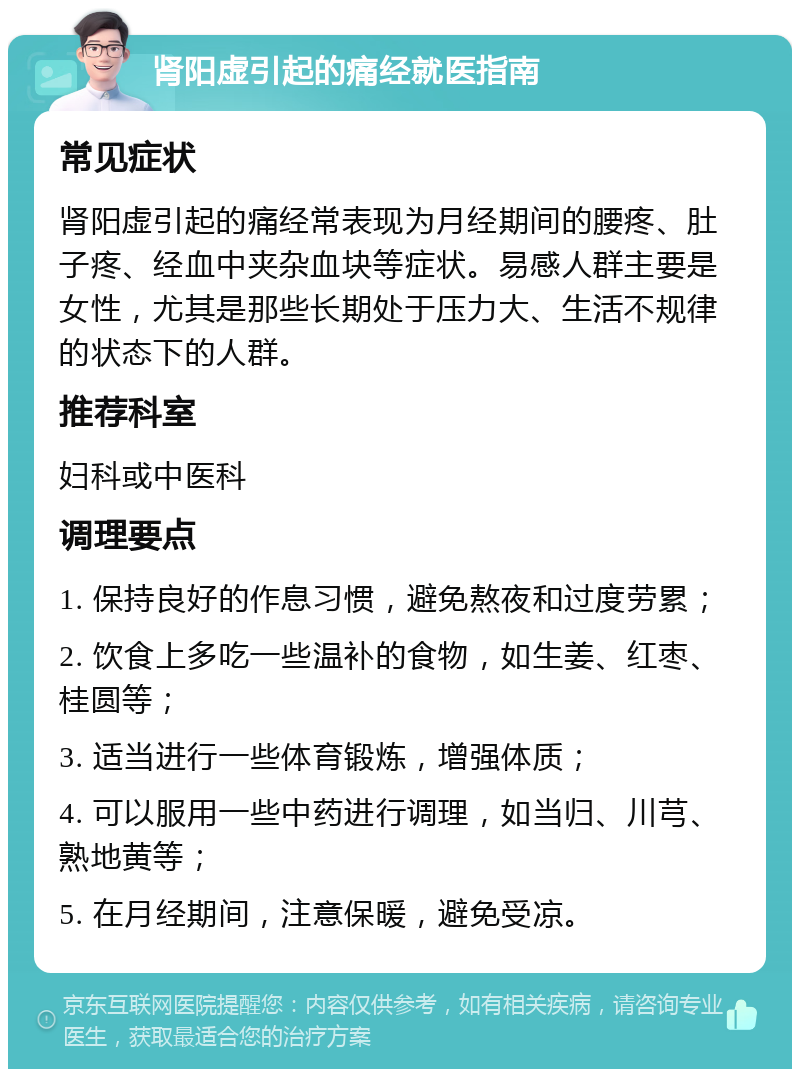 肾阳虚引起的痛经就医指南 常见症状 肾阳虚引起的痛经常表现为月经期间的腰疼、肚子疼、经血中夹杂血块等症状。易感人群主要是女性，尤其是那些长期处于压力大、生活不规律的状态下的人群。 推荐科室 妇科或中医科 调理要点 1. 保持良好的作息习惯，避免熬夜和过度劳累； 2. 饮食上多吃一些温补的食物，如生姜、红枣、桂圆等； 3. 适当进行一些体育锻炼，增强体质； 4. 可以服用一些中药进行调理，如当归、川芎、熟地黄等； 5. 在月经期间，注意保暖，避免受凉。