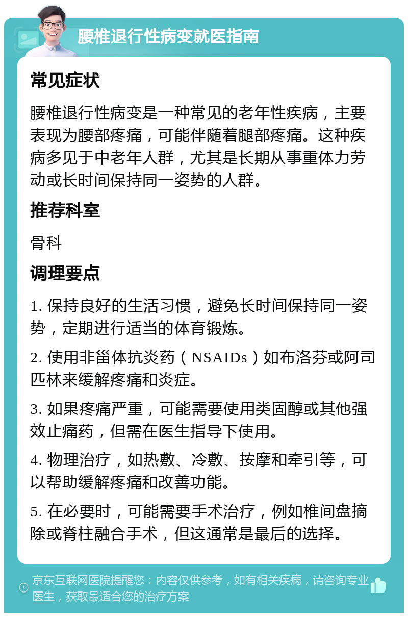 腰椎退行性病变就医指南 常见症状 腰椎退行性病变是一种常见的老年性疾病，主要表现为腰部疼痛，可能伴随着腿部疼痛。这种疾病多见于中老年人群，尤其是长期从事重体力劳动或长时间保持同一姿势的人群。 推荐科室 骨科 调理要点 1. 保持良好的生活习惯，避免长时间保持同一姿势，定期进行适当的体育锻炼。 2. 使用非甾体抗炎药（NSAIDs）如布洛芬或阿司匹林来缓解疼痛和炎症。 3. 如果疼痛严重，可能需要使用类固醇或其他强效止痛药，但需在医生指导下使用。 4. 物理治疗，如热敷、冷敷、按摩和牵引等，可以帮助缓解疼痛和改善功能。 5. 在必要时，可能需要手术治疗，例如椎间盘摘除或脊柱融合手术，但这通常是最后的选择。