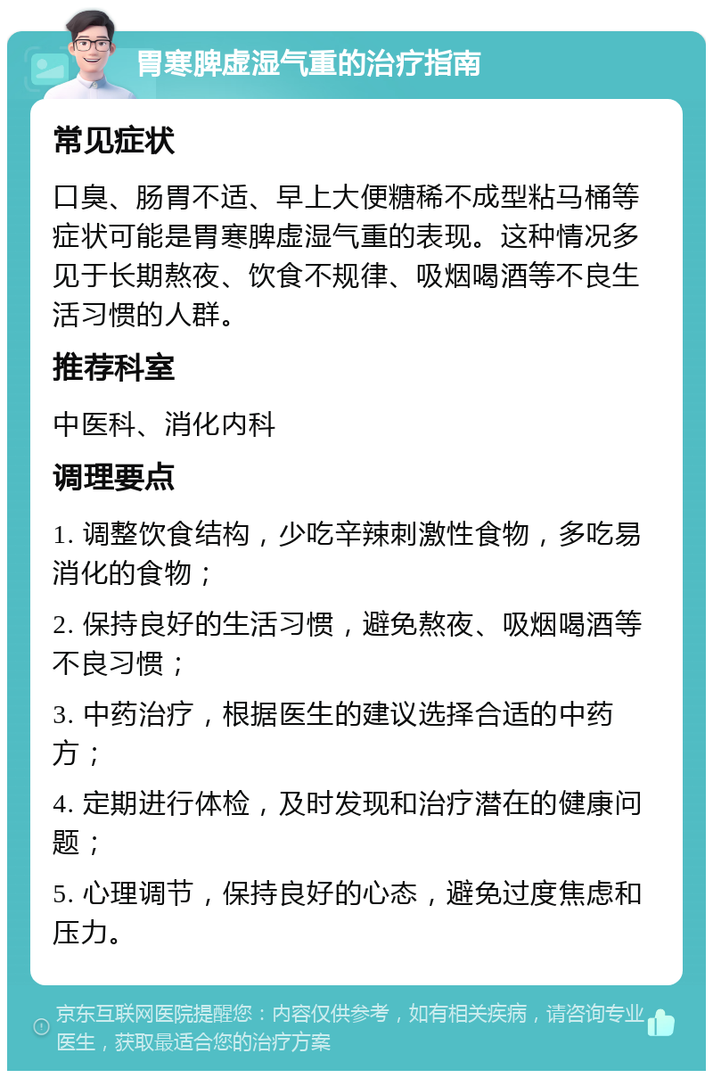 胃寒脾虚湿气重的治疗指南 常见症状 口臭、肠胃不适、早上大便糖稀不成型粘马桶等症状可能是胃寒脾虚湿气重的表现。这种情况多见于长期熬夜、饮食不规律、吸烟喝酒等不良生活习惯的人群。 推荐科室 中医科、消化内科 调理要点 1. 调整饮食结构，少吃辛辣刺激性食物，多吃易消化的食物； 2. 保持良好的生活习惯，避免熬夜、吸烟喝酒等不良习惯； 3. 中药治疗，根据医生的建议选择合适的中药方； 4. 定期进行体检，及时发现和治疗潜在的健康问题； 5. 心理调节，保持良好的心态，避免过度焦虑和压力。