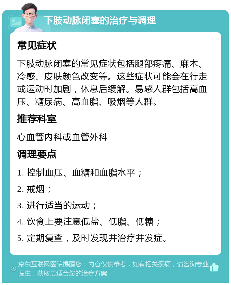 下肢动脉闭塞的治疗与调理 常见症状 下肢动脉闭塞的常见症状包括腿部疼痛、麻木、冷感、皮肤颜色改变等。这些症状可能会在行走或运动时加剧，休息后缓解。易感人群包括高血压、糖尿病、高血脂、吸烟等人群。 推荐科室 心血管内科或血管外科 调理要点 1. 控制血压、血糖和血脂水平； 2. 戒烟； 3. 进行适当的运动； 4. 饮食上要注意低盐、低脂、低糖； 5. 定期复查，及时发现并治疗并发症。