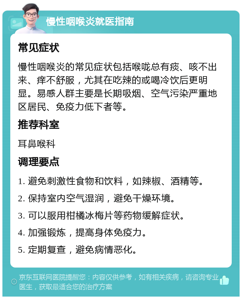 慢性咽喉炎就医指南 常见症状 慢性咽喉炎的常见症状包括喉咙总有痰、咳不出来、痒不舒服，尤其在吃辣的或喝冷饮后更明显。易感人群主要是长期吸烟、空气污染严重地区居民、免疫力低下者等。 推荐科室 耳鼻喉科 调理要点 1. 避免刺激性食物和饮料，如辣椒、酒精等。 2. 保持室内空气湿润，避免干燥环境。 3. 可以服用柑橘冰梅片等药物缓解症状。 4. 加强锻炼，提高身体免疫力。 5. 定期复查，避免病情恶化。