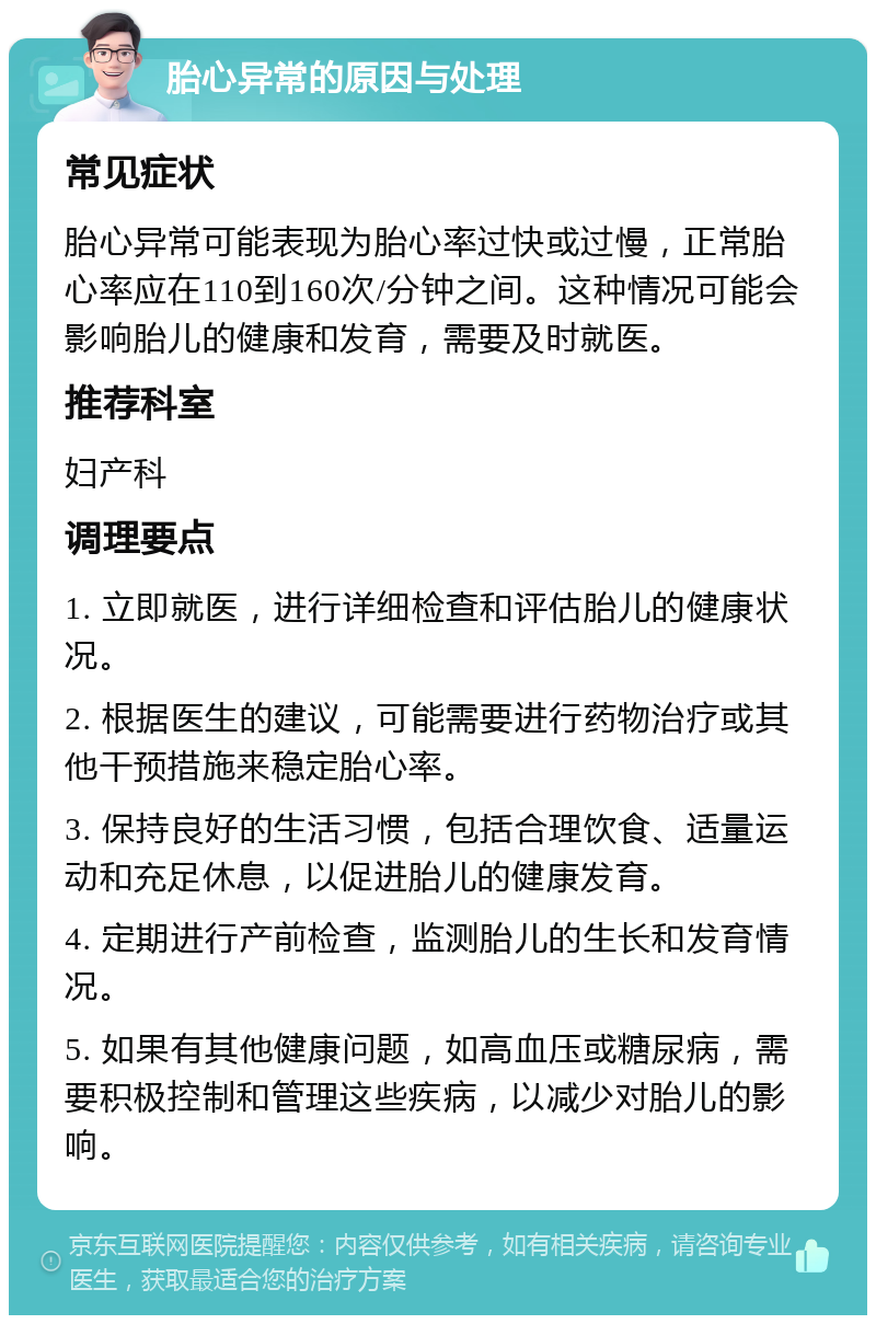 胎心异常的原因与处理 常见症状 胎心异常可能表现为胎心率过快或过慢，正常胎心率应在110到160次/分钟之间。这种情况可能会影响胎儿的健康和发育，需要及时就医。 推荐科室 妇产科 调理要点 1. 立即就医，进行详细检查和评估胎儿的健康状况。 2. 根据医生的建议，可能需要进行药物治疗或其他干预措施来稳定胎心率。 3. 保持良好的生活习惯，包括合理饮食、适量运动和充足休息，以促进胎儿的健康发育。 4. 定期进行产前检查，监测胎儿的生长和发育情况。 5. 如果有其他健康问题，如高血压或糖尿病，需要积极控制和管理这些疾病，以减少对胎儿的影响。