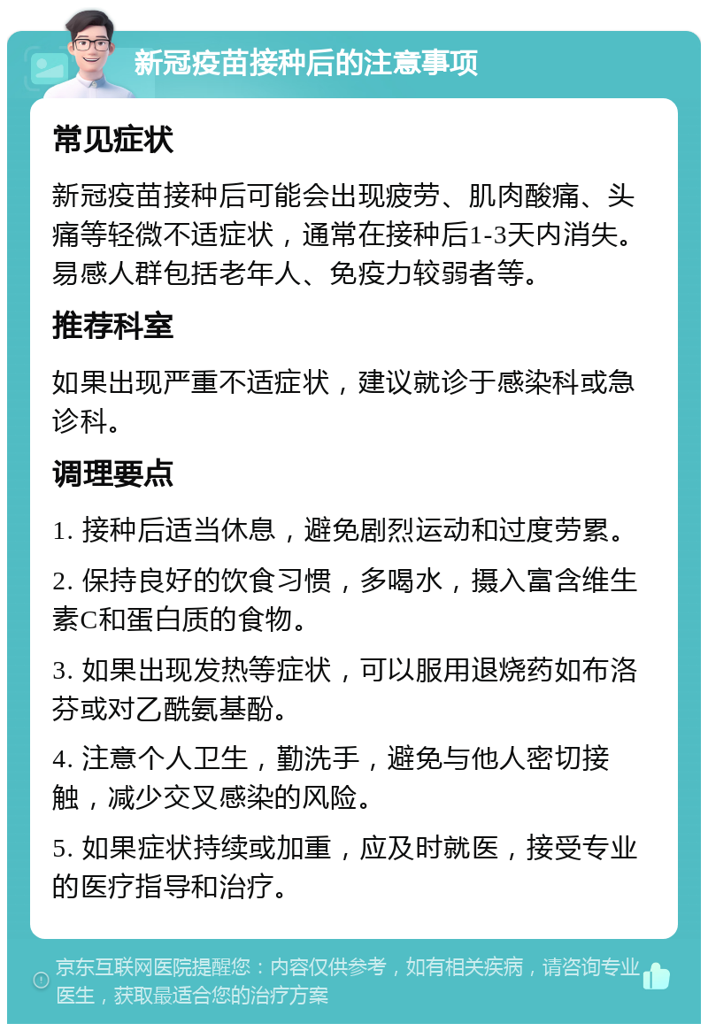 新冠疫苗接种后的注意事项 常见症状 新冠疫苗接种后可能会出现疲劳、肌肉酸痛、头痛等轻微不适症状，通常在接种后1-3天内消失。易感人群包括老年人、免疫力较弱者等。 推荐科室 如果出现严重不适症状，建议就诊于感染科或急诊科。 调理要点 1. 接种后适当休息，避免剧烈运动和过度劳累。 2. 保持良好的饮食习惯，多喝水，摄入富含维生素C和蛋白质的食物。 3. 如果出现发热等症状，可以服用退烧药如布洛芬或对乙酰氨基酚。 4. 注意个人卫生，勤洗手，避免与他人密切接触，减少交叉感染的风险。 5. 如果症状持续或加重，应及时就医，接受专业的医疗指导和治疗。