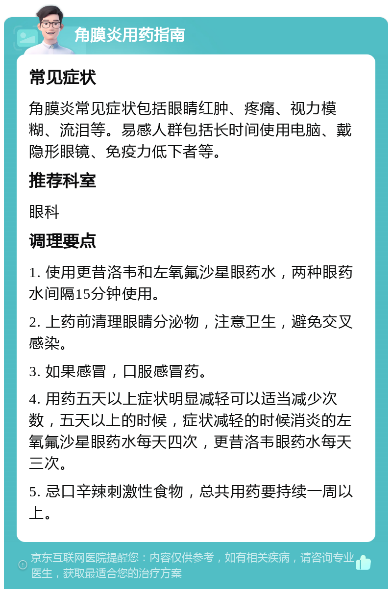 角膜炎用药指南 常见症状 角膜炎常见症状包括眼睛红肿、疼痛、视力模糊、流泪等。易感人群包括长时间使用电脑、戴隐形眼镜、免疫力低下者等。 推荐科室 眼科 调理要点 1. 使用更昔洛韦和左氧氟沙星眼药水，两种眼药水间隔15分钟使用。 2. 上药前清理眼睛分泌物，注意卫生，避免交叉感染。 3. 如果感冒，口服感冒药。 4. 用药五天以上症状明显减轻可以适当减少次数，五天以上的时候，症状减轻的时候消炎的左氧氟沙星眼药水每天四次，更昔洛韦眼药水每天三次。 5. 忌口辛辣刺激性食物，总共用药要持续一周以上。