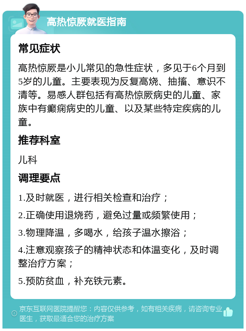 高热惊厥就医指南 常见症状 高热惊厥是小儿常见的急性症状，多见于6个月到5岁的儿童。主要表现为反复高烧、抽搐、意识不清等。易感人群包括有高热惊厥病史的儿童、家族中有癫痫病史的儿童、以及某些特定疾病的儿童。 推荐科室 儿科 调理要点 1.及时就医，进行相关检查和治疗； 2.正确使用退烧药，避免过量或频繁使用； 3.物理降温，多喝水，给孩子温水擦浴； 4.注意观察孩子的精神状态和体温变化，及时调整治疗方案； 5.预防贫血，补充铁元素。