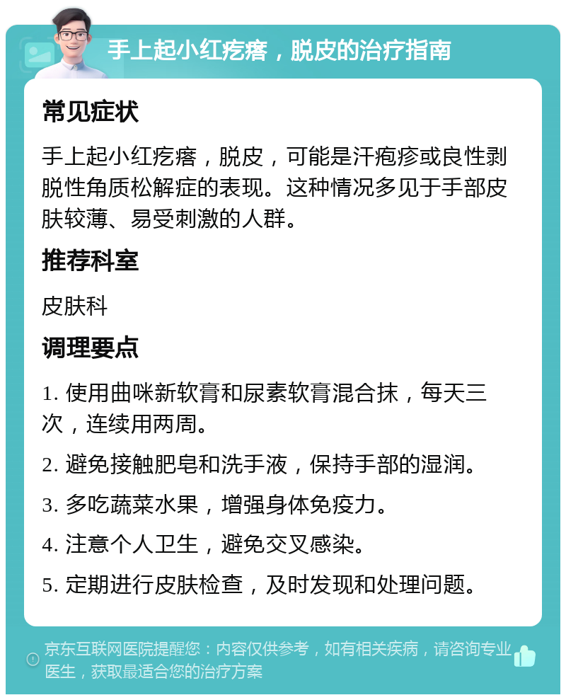 手上起小红疙瘩，脱皮的治疗指南 常见症状 手上起小红疙瘩，脱皮，可能是汗疱疹或良性剥脱性角质松解症的表现。这种情况多见于手部皮肤较薄、易受刺激的人群。 推荐科室 皮肤科 调理要点 1. 使用曲咪新软膏和尿素软膏混合抹，每天三次，连续用两周。 2. 避免接触肥皂和洗手液，保持手部的湿润。 3. 多吃蔬菜水果，增强身体免疫力。 4. 注意个人卫生，避免交叉感染。 5. 定期进行皮肤检查，及时发现和处理问题。