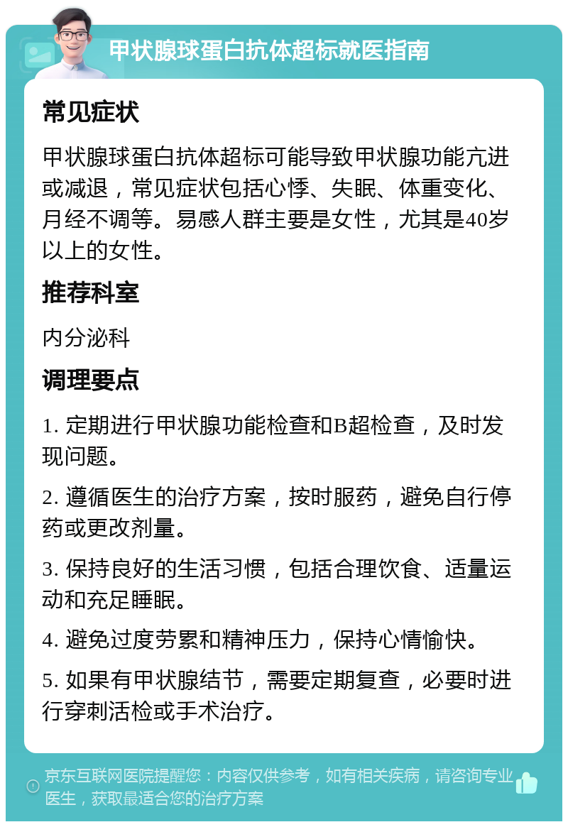 甲状腺球蛋白抗体超标就医指南 常见症状 甲状腺球蛋白抗体超标可能导致甲状腺功能亢进或减退，常见症状包括心悸、失眠、体重变化、月经不调等。易感人群主要是女性，尤其是40岁以上的女性。 推荐科室 内分泌科 调理要点 1. 定期进行甲状腺功能检查和B超检查，及时发现问题。 2. 遵循医生的治疗方案，按时服药，避免自行停药或更改剂量。 3. 保持良好的生活习惯，包括合理饮食、适量运动和充足睡眠。 4. 避免过度劳累和精神压力，保持心情愉快。 5. 如果有甲状腺结节，需要定期复查，必要时进行穿刺活检或手术治疗。