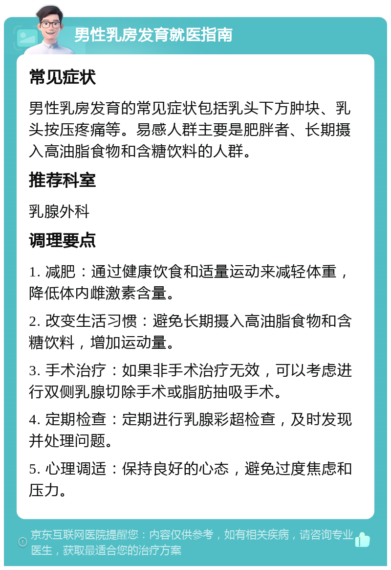 男性乳房发育就医指南 常见症状 男性乳房发育的常见症状包括乳头下方肿块、乳头按压疼痛等。易感人群主要是肥胖者、长期摄入高油脂食物和含糖饮料的人群。 推荐科室 乳腺外科 调理要点 1. 减肥：通过健康饮食和适量运动来减轻体重，降低体内雌激素含量。 2. 改变生活习惯：避免长期摄入高油脂食物和含糖饮料，增加运动量。 3. 手术治疗：如果非手术治疗无效，可以考虑进行双侧乳腺切除手术或脂肪抽吸手术。 4. 定期检查：定期进行乳腺彩超检查，及时发现并处理问题。 5. 心理调适：保持良好的心态，避免过度焦虑和压力。