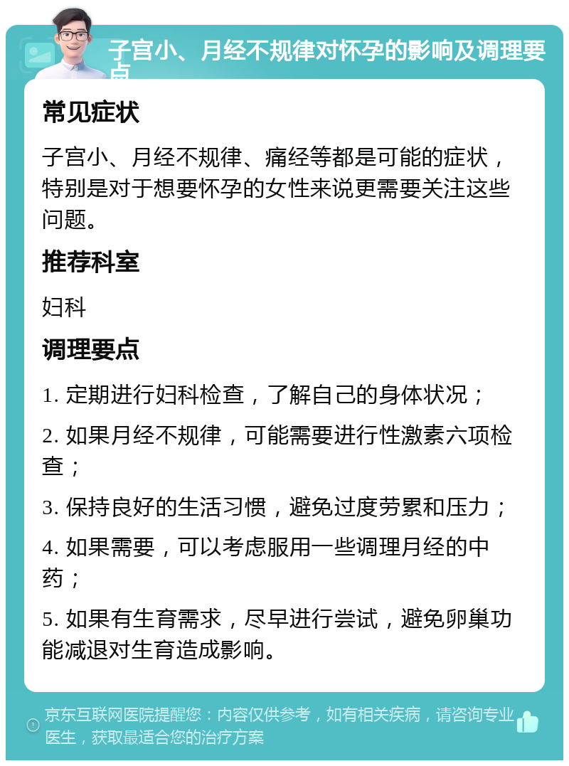 子宫小、月经不规律对怀孕的影响及调理要点 常见症状 子宫小、月经不规律、痛经等都是可能的症状，特别是对于想要怀孕的女性来说更需要关注这些问题。 推荐科室 妇科 调理要点 1. 定期进行妇科检查，了解自己的身体状况； 2. 如果月经不规律，可能需要进行性激素六项检查； 3. 保持良好的生活习惯，避免过度劳累和压力； 4. 如果需要，可以考虑服用一些调理月经的中药； 5. 如果有生育需求，尽早进行尝试，避免卵巢功能减退对生育造成影响。