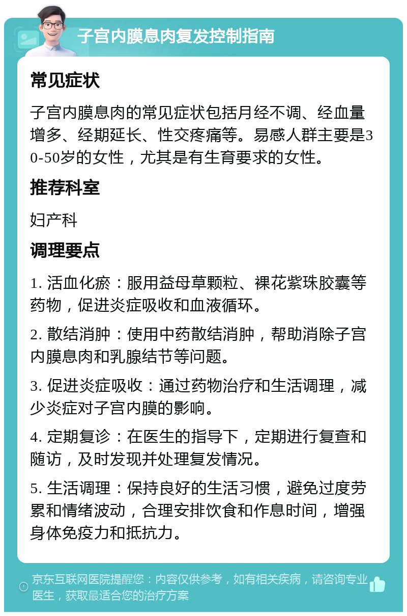 子宫内膜息肉复发控制指南 常见症状 子宫内膜息肉的常见症状包括月经不调、经血量增多、经期延长、性交疼痛等。易感人群主要是30-50岁的女性，尤其是有生育要求的女性。 推荐科室 妇产科 调理要点 1. 活血化瘀：服用益母草颗粒、裸花紫珠胶囊等药物，促进炎症吸收和血液循环。 2. 散结消肿：使用中药散结消肿，帮助消除子宫内膜息肉和乳腺结节等问题。 3. 促进炎症吸收：通过药物治疗和生活调理，减少炎症对子宫内膜的影响。 4. 定期复诊：在医生的指导下，定期进行复查和随访，及时发现并处理复发情况。 5. 生活调理：保持良好的生活习惯，避免过度劳累和情绪波动，合理安排饮食和作息时间，增强身体免疫力和抵抗力。