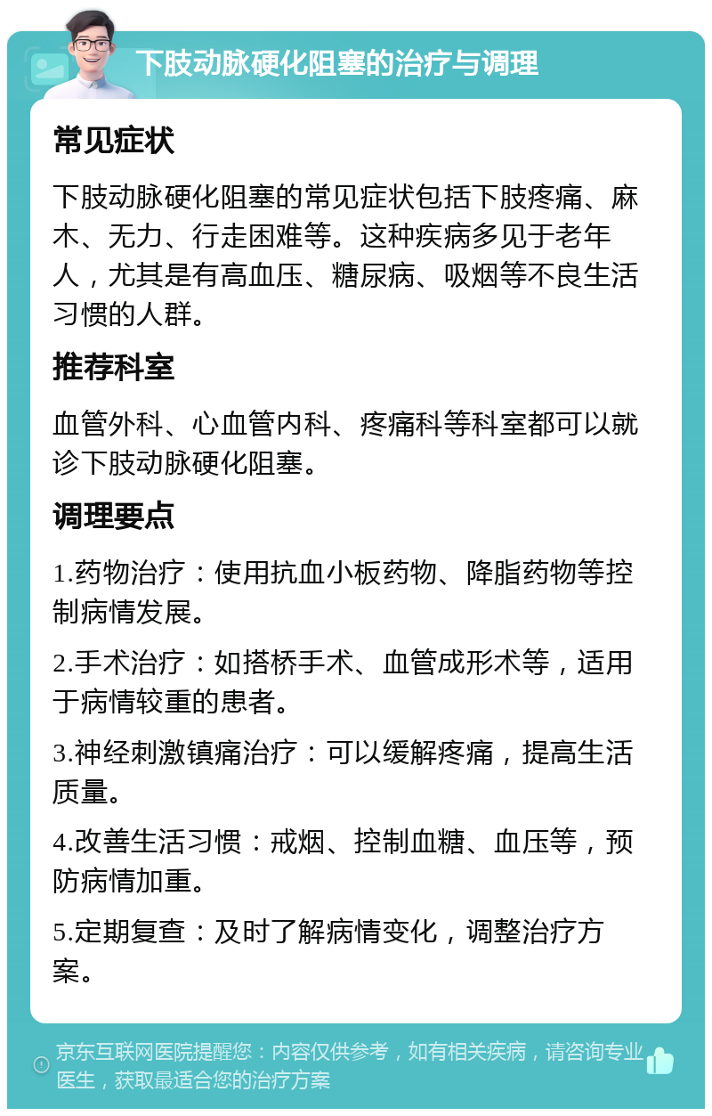 下肢动脉硬化阻塞的治疗与调理 常见症状 下肢动脉硬化阻塞的常见症状包括下肢疼痛、麻木、无力、行走困难等。这种疾病多见于老年人，尤其是有高血压、糖尿病、吸烟等不良生活习惯的人群。 推荐科室 血管外科、心血管内科、疼痛科等科室都可以就诊下肢动脉硬化阻塞。 调理要点 1.药物治疗：使用抗血小板药物、降脂药物等控制病情发展。 2.手术治疗：如搭桥手术、血管成形术等，适用于病情较重的患者。 3.神经刺激镇痛治疗：可以缓解疼痛，提高生活质量。 4.改善生活习惯：戒烟、控制血糖、血压等，预防病情加重。 5.定期复查：及时了解病情变化，调整治疗方案。