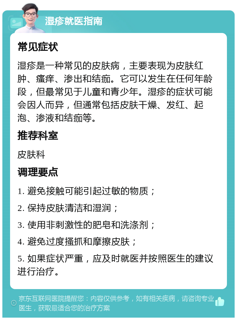 湿疹就医指南 常见症状 湿疹是一种常见的皮肤病，主要表现为皮肤红肿、瘙痒、渗出和结痂。它可以发生在任何年龄段，但最常见于儿童和青少年。湿疹的症状可能会因人而异，但通常包括皮肤干燥、发红、起泡、渗液和结痂等。 推荐科室 皮肤科 调理要点 1. 避免接触可能引起过敏的物质； 2. 保持皮肤清洁和湿润； 3. 使用非刺激性的肥皂和洗涤剂； 4. 避免过度搔抓和摩擦皮肤； 5. 如果症状严重，应及时就医并按照医生的建议进行治疗。