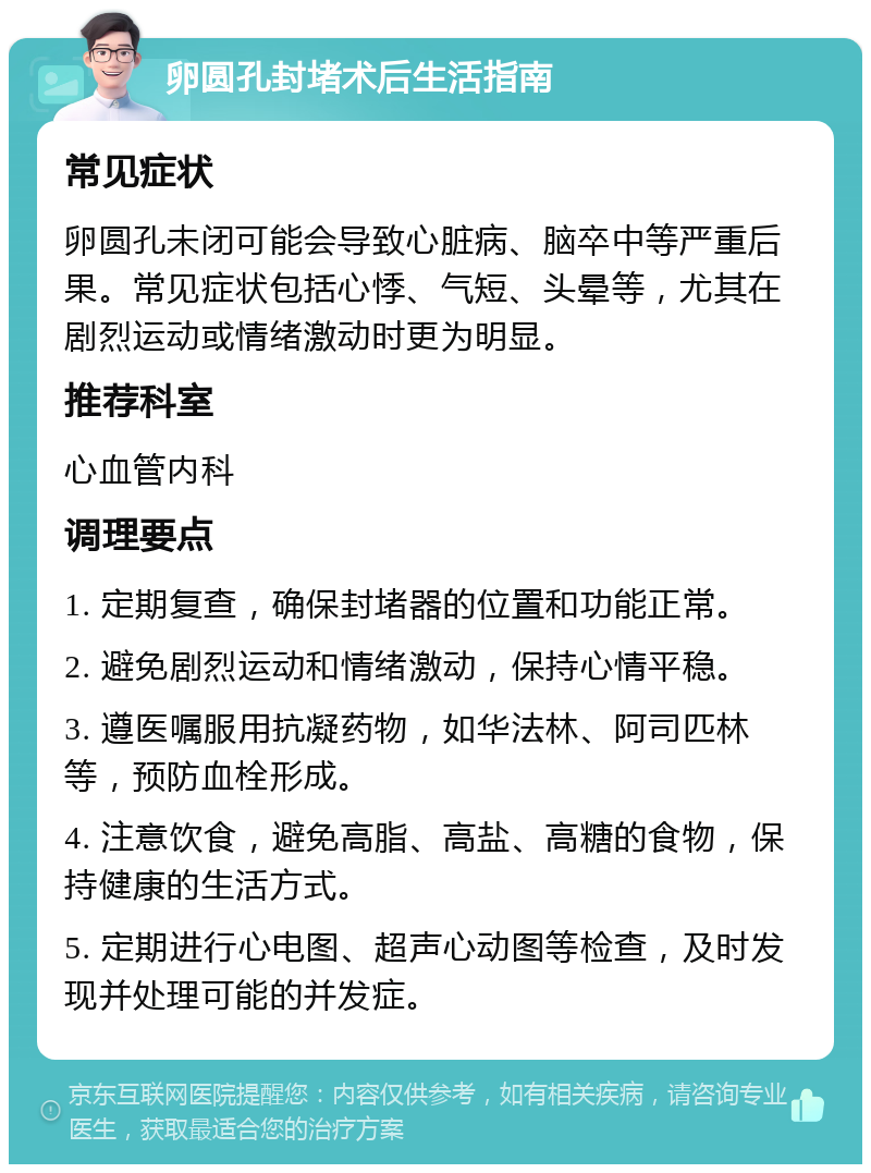 卵圆孔封堵术后生活指南 常见症状 卵圆孔未闭可能会导致心脏病、脑卒中等严重后果。常见症状包括心悸、气短、头晕等，尤其在剧烈运动或情绪激动时更为明显。 推荐科室 心血管内科 调理要点 1. 定期复查，确保封堵器的位置和功能正常。 2. 避免剧烈运动和情绪激动，保持心情平稳。 3. 遵医嘱服用抗凝药物，如华法林、阿司匹林等，预防血栓形成。 4. 注意饮食，避免高脂、高盐、高糖的食物，保持健康的生活方式。 5. 定期进行心电图、超声心动图等检查，及时发现并处理可能的并发症。