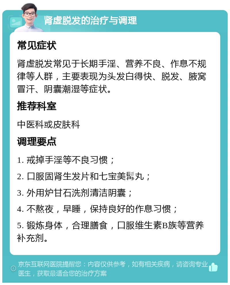 肾虚脱发的治疗与调理 常见症状 肾虚脱发常见于长期手淫、营养不良、作息不规律等人群，主要表现为头发白得快、脱发、腋窝冒汗、阴囊潮湿等症状。 推荐科室 中医科或皮肤科 调理要点 1. 戒掉手淫等不良习惯； 2. 口服固肾生发片和七宝美髯丸； 3. 外用炉甘石洗剂清洁阴囊； 4. 不熬夜，早睡，保持良好的作息习惯； 5. 锻炼身体，合理膳食，口服维生素B族等营养补充剂。