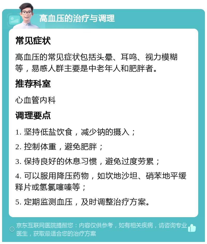 高血压的治疗与调理 常见症状 高血压的常见症状包括头晕、耳鸣、视力模糊等，易感人群主要是中老年人和肥胖者。 推荐科室 心血管内科 调理要点 1. 坚持低盐饮食，减少钠的摄入； 2. 控制体重，避免肥胖； 3. 保持良好的休息习惯，避免过度劳累； 4. 可以服用降压药物，如坎地沙坦、硝苯地平缓释片或氢氯噻嗪等； 5. 定期监测血压，及时调整治疗方案。