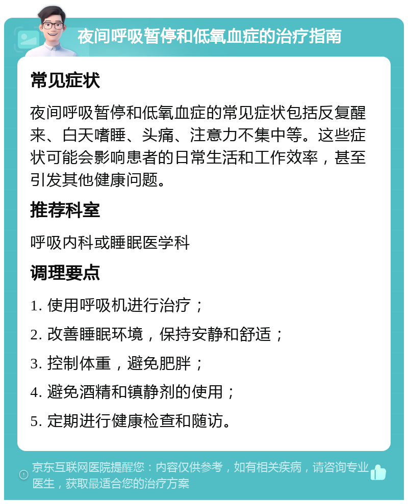 夜间呼吸暂停和低氧血症的治疗指南 常见症状 夜间呼吸暂停和低氧血症的常见症状包括反复醒来、白天嗜睡、头痛、注意力不集中等。这些症状可能会影响患者的日常生活和工作效率，甚至引发其他健康问题。 推荐科室 呼吸内科或睡眠医学科 调理要点 1. 使用呼吸机进行治疗； 2. 改善睡眠环境，保持安静和舒适； 3. 控制体重，避免肥胖； 4. 避免酒精和镇静剂的使用； 5. 定期进行健康检查和随访。