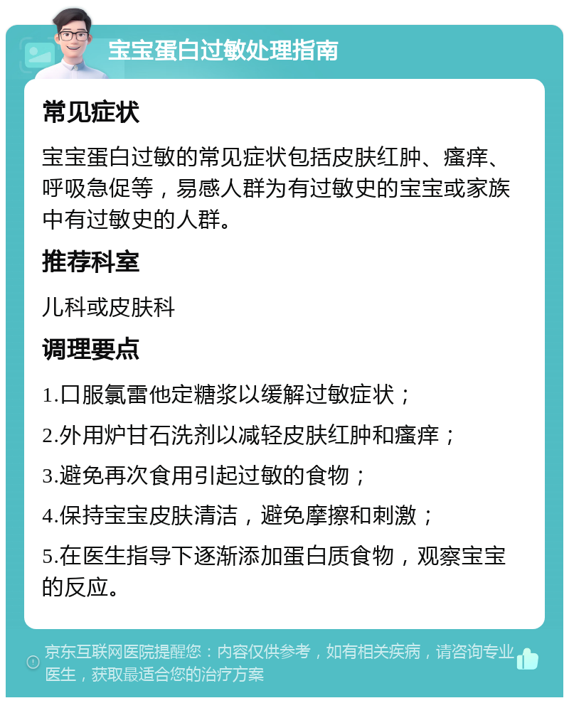 宝宝蛋白过敏处理指南 常见症状 宝宝蛋白过敏的常见症状包括皮肤红肿、瘙痒、呼吸急促等，易感人群为有过敏史的宝宝或家族中有过敏史的人群。 推荐科室 儿科或皮肤科 调理要点 1.口服氯雷他定糖浆以缓解过敏症状； 2.外用炉甘石洗剂以减轻皮肤红肿和瘙痒； 3.避免再次食用引起过敏的食物； 4.保持宝宝皮肤清洁，避免摩擦和刺激； 5.在医生指导下逐渐添加蛋白质食物，观察宝宝的反应。