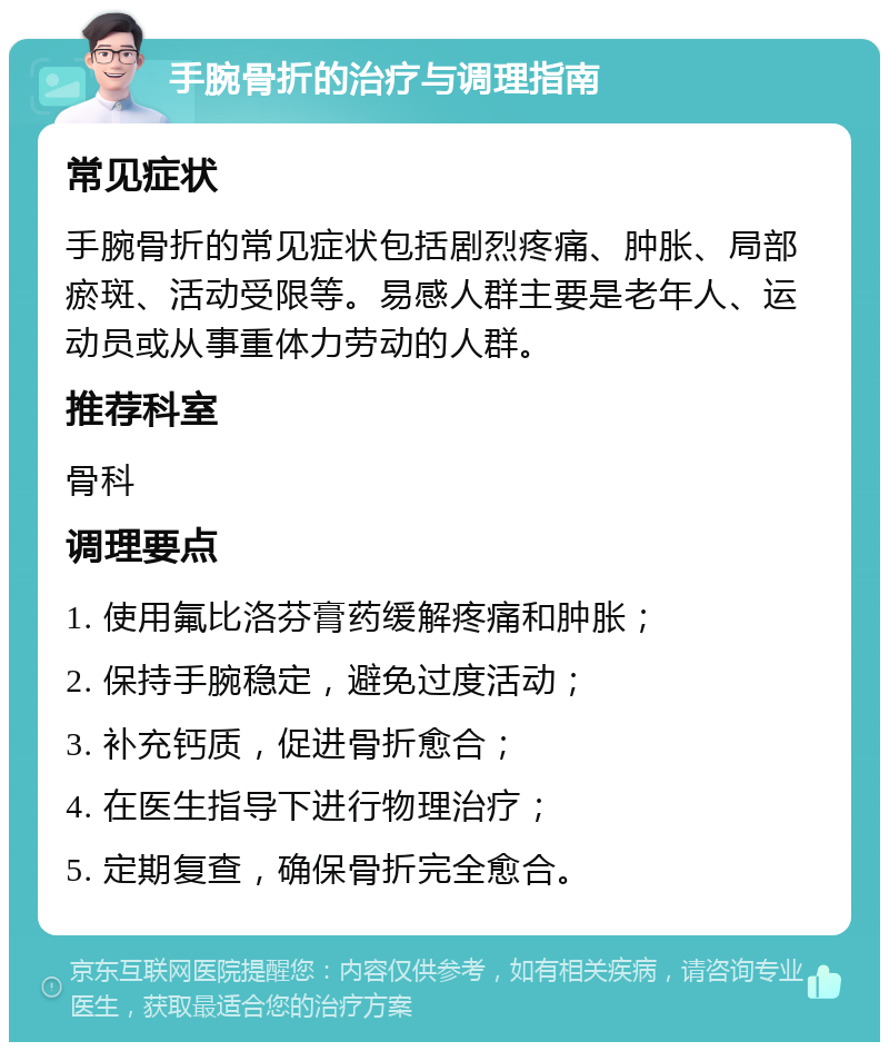 手腕骨折的治疗与调理指南 常见症状 手腕骨折的常见症状包括剧烈疼痛、肿胀、局部瘀斑、活动受限等。易感人群主要是老年人、运动员或从事重体力劳动的人群。 推荐科室 骨科 调理要点 1. 使用氟比洛芬膏药缓解疼痛和肿胀； 2. 保持手腕稳定，避免过度活动； 3. 补充钙质，促进骨折愈合； 4. 在医生指导下进行物理治疗； 5. 定期复查，确保骨折完全愈合。