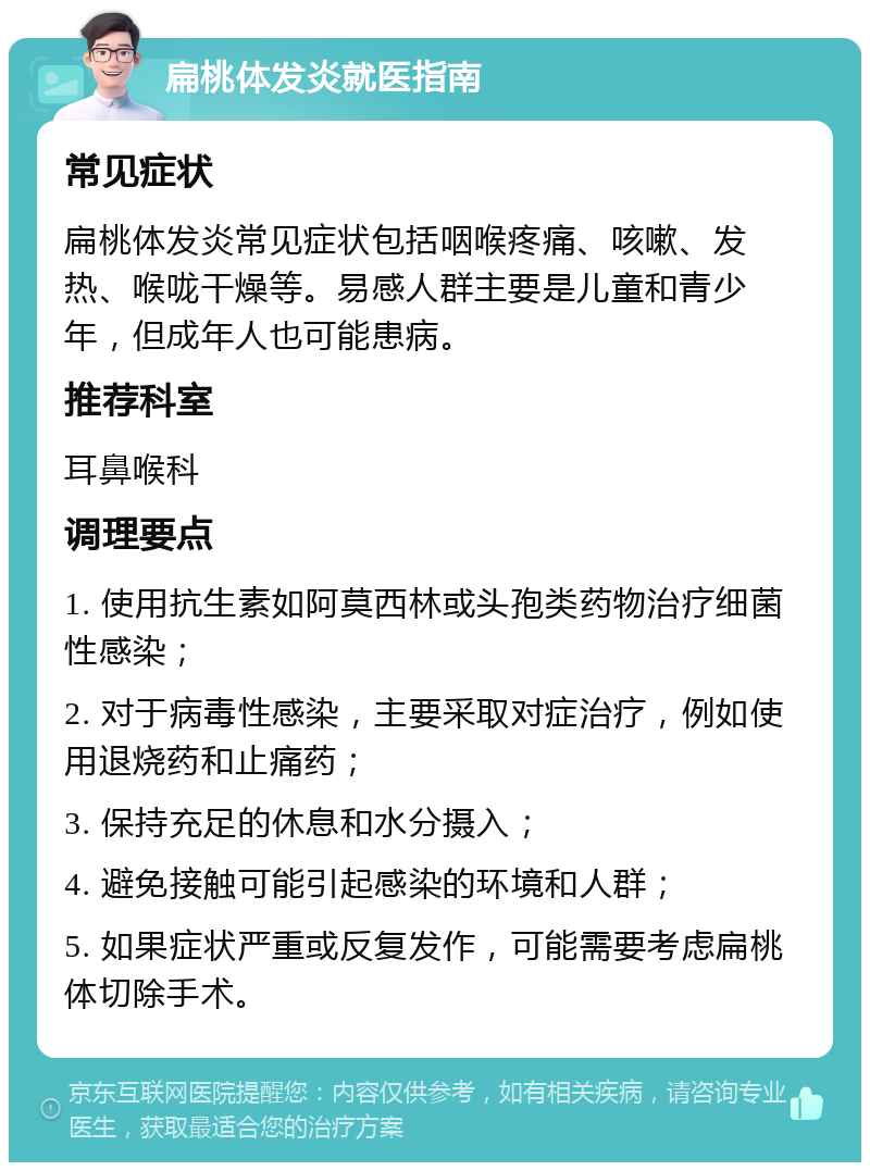 扁桃体发炎就医指南 常见症状 扁桃体发炎常见症状包括咽喉疼痛、咳嗽、发热、喉咙干燥等。易感人群主要是儿童和青少年，但成年人也可能患病。 推荐科室 耳鼻喉科 调理要点 1. 使用抗生素如阿莫西林或头孢类药物治疗细菌性感染； 2. 对于病毒性感染，主要采取对症治疗，例如使用退烧药和止痛药； 3. 保持充足的休息和水分摄入； 4. 避免接触可能引起感染的环境和人群； 5. 如果症状严重或反复发作，可能需要考虑扁桃体切除手术。