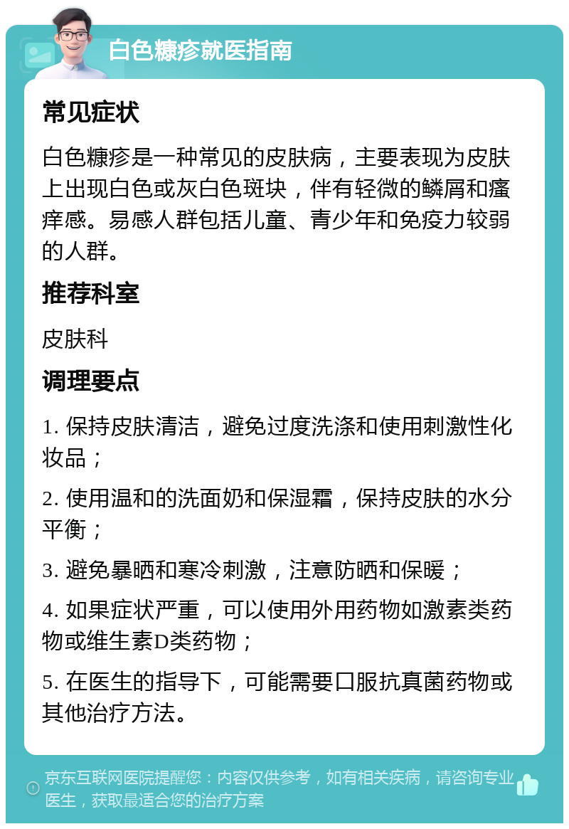 白色糠疹就医指南 常见症状 白色糠疹是一种常见的皮肤病，主要表现为皮肤上出现白色或灰白色斑块，伴有轻微的鳞屑和瘙痒感。易感人群包括儿童、青少年和免疫力较弱的人群。 推荐科室 皮肤科 调理要点 1. 保持皮肤清洁，避免过度洗涤和使用刺激性化妆品； 2. 使用温和的洗面奶和保湿霜，保持皮肤的水分平衡； 3. 避免暴晒和寒冷刺激，注意防晒和保暖； 4. 如果症状严重，可以使用外用药物如激素类药物或维生素D类药物； 5. 在医生的指导下，可能需要口服抗真菌药物或其他治疗方法。